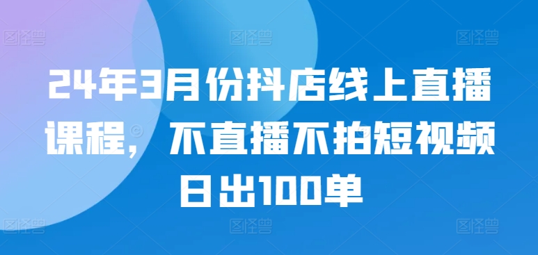 24年3月份抖店線上直播課程，不直播不拍短視頻日出100單