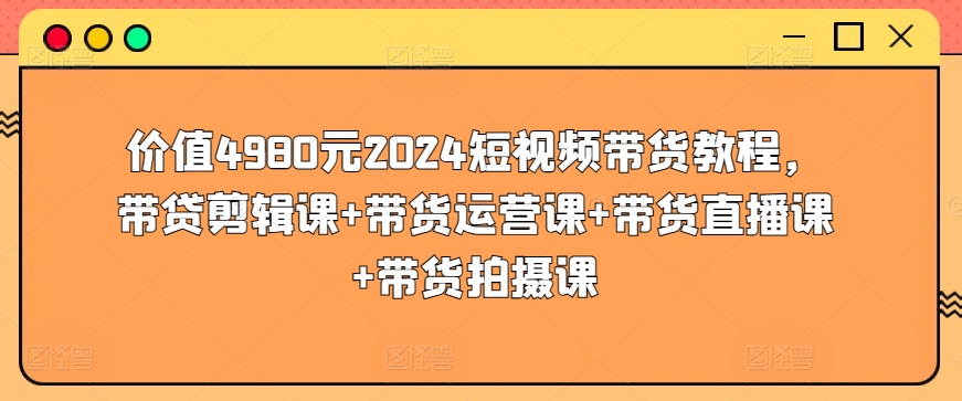 價值4980元2024短視頻帶貨教程，帶貸剪輯課+帶貨運營課+帶貨直播課+帶貨拍攝課
