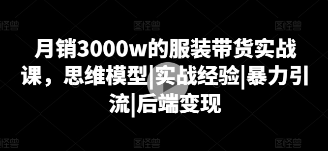 月銷3000w的服裝帶貨實戰課,思維模型|實戰經驗|暴力引流|后端變現