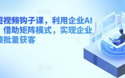 【獨家揭秘】企業短視頻獲客課程，AI工具+矩陣模式，批量吸引客戶！
