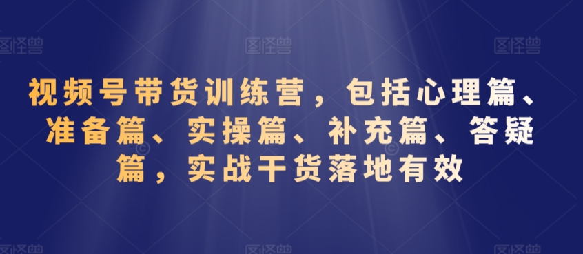 視頻號帶貨訓練營,包括心理篇、準備篇、實操篇、補充篇、答疑篇,實戰干貨落地有效
