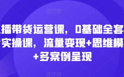 直播電商運營培訓：從0開始的全套實操課程，流量變現策略+思維模式+真實案例分析