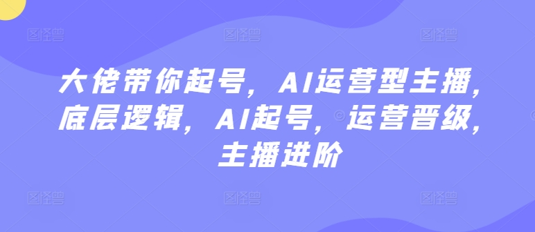 大佬帶你起號,AI運營型主播,底層邏輯,AI起號,運營晉級,主播進階