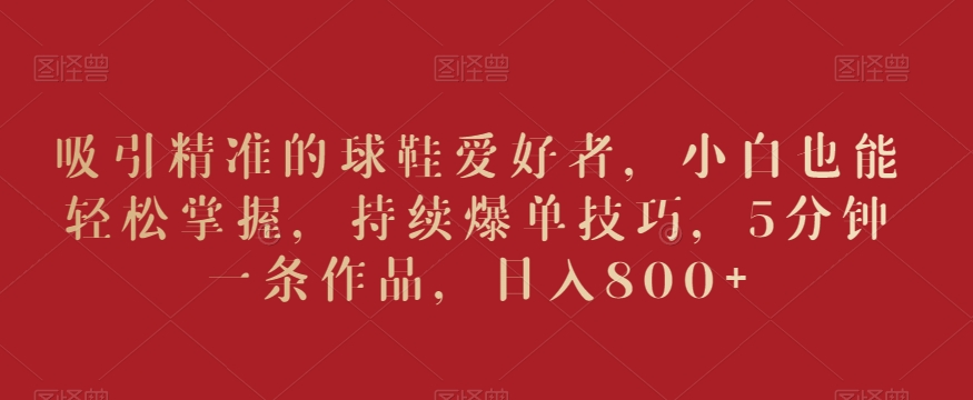 吸引精準的球鞋愛好者，小白也能輕松掌握，持續爆單技巧，5分鐘一條作品，日入800+【揭秘】