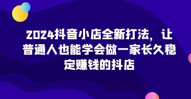 2024抖音小店全新打法,讓普通人也能學會做一家長久穩定賺錢的抖店(更新)